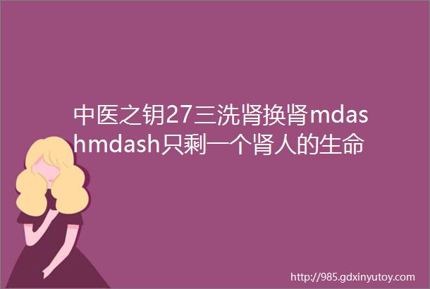 中医之钥27三洗肾换肾mdashmdash只剩一个肾人的生命仍能存活一段很长的时间并不是真正的换肾成功