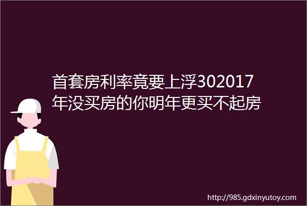 首套房利率竟要上浮302017年没买房的你明年更买不起房