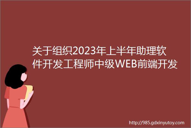 关于组织2023年上半年助理软件开发工程师中级WEB前端开发职业技能鉴定考试报考及补考的通知