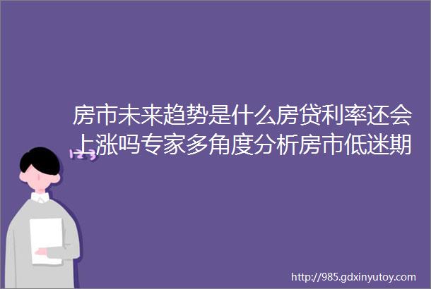 房市未来趋势是什么房贷利率还会上涨吗专家多角度分析房市低迷期可能已结束