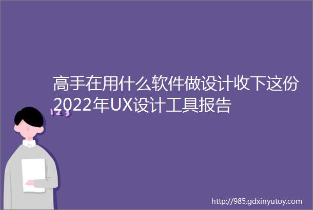 高手在用什么软件做设计收下这份2022年UX设计工具报告